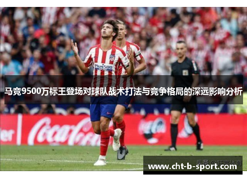 马竞9500万标王登场对球队战术打法与竞争格局的深远影响分析