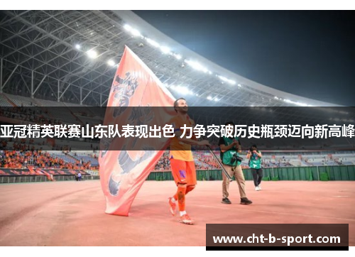 亚冠精英联赛山东队表现出色 力争突破历史瓶颈迈向新高峰