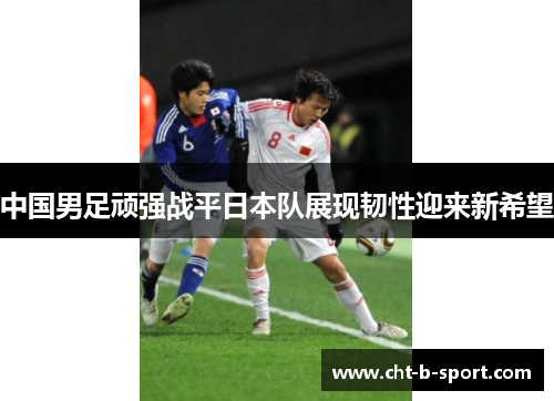 中国男足顽强战平日本队展现韧性迎来新希望 中国男足顽强战平日本队展现韧性迎来新希望