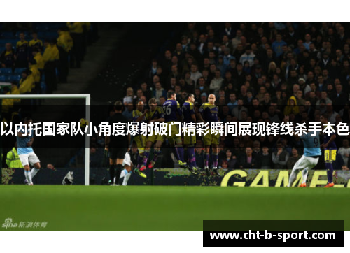 以内托国家队小角度爆射破门精彩瞬间展现锋线杀手本色