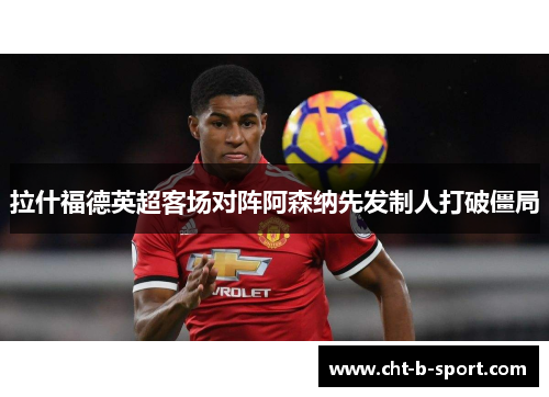 拉什福德英超客场对阵阿森纳先发制人打破僵局