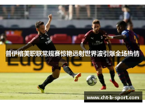 普伊格美职联常规赛惊艳远射世界波引爆全场热情