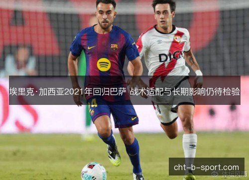 埃里克·加西亚2021年回归巴萨 战术适配与长期影响仍待检验