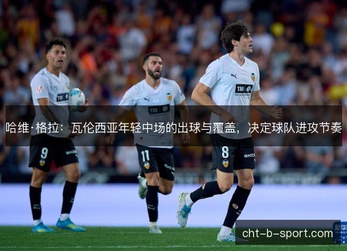 哈维·格拉：瓦伦西亚年轻中场的出球与覆盖，决定球队进攻节奏